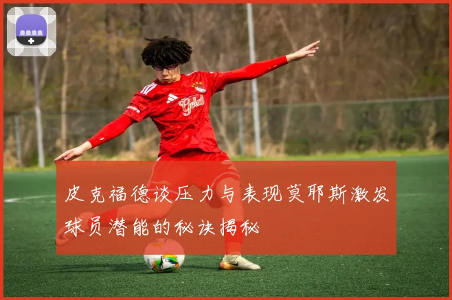 皮克福德谈压力与表现莫耶斯激发球员潜能的秘诀揭秘