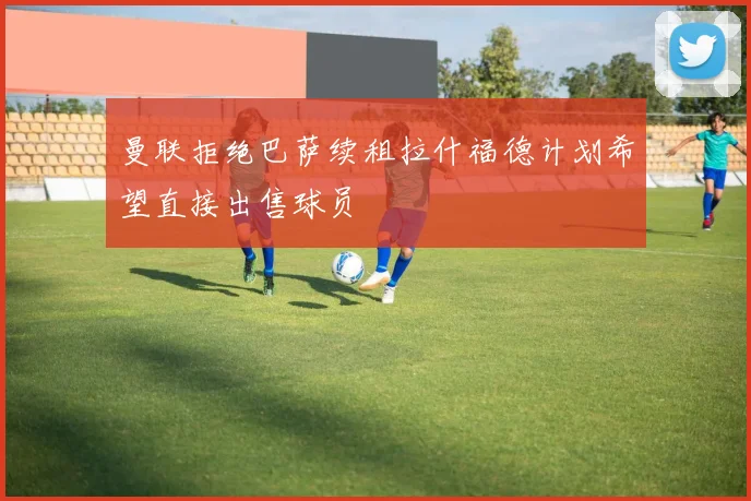 曼联拒绝巴萨续租拉什福德计划希望直接出售球员
