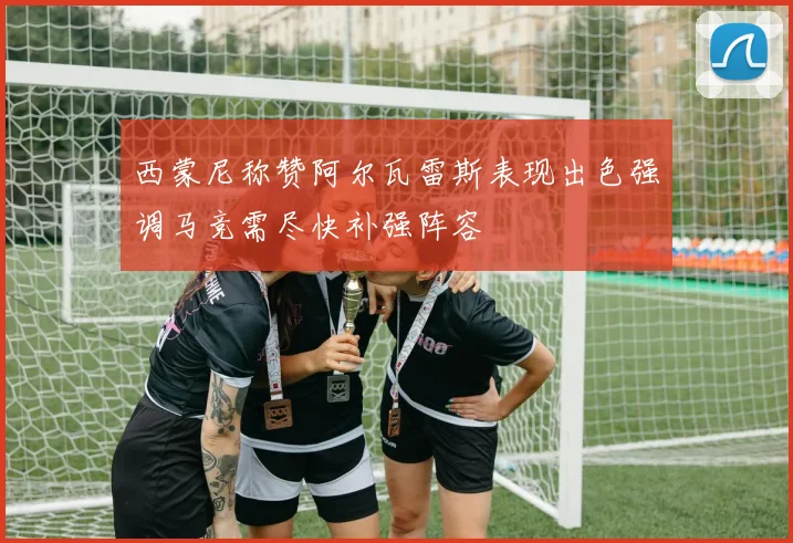 西蒙尼称赞阿尔瓦雷斯表现出色强调马竞需尽快补强阵容