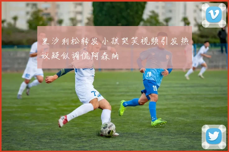 里沙利松转发小孩哭笑视频引发热议疑似调侃阿森纳