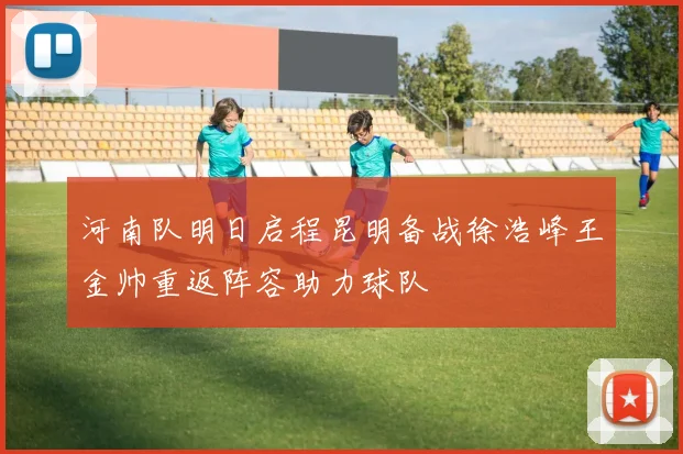 河南队明日启程昆明备战徐浩峰王金帅重返阵容助力球队
