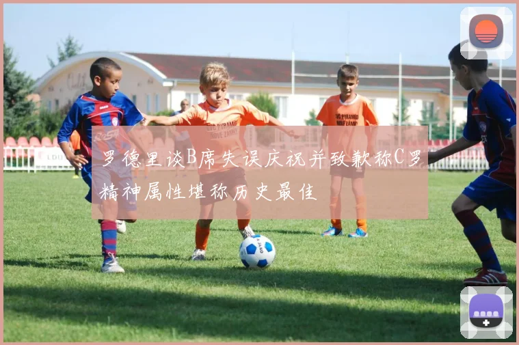 罗德里谈B席失误庆祝并致歉称C罗精神属性堪称历史最佳
