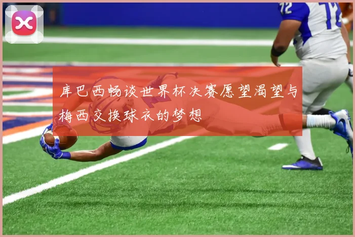 库巴西畅谈世界杯决赛愿望渴望与梅西交换球衣的梦想