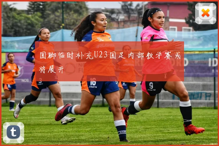 国脚临时补充U23国足内部教学赛或将展开
