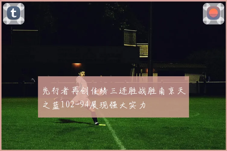 先行者再创佳绩三连胜战胜南京天之蓝102-94展现强大实力