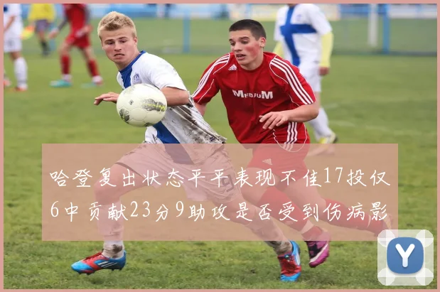 哈登复出状态平平表现不佳17投仅6中贡献23分9助攻是否受到伤病影响