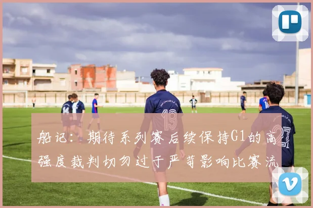 船记：期待系列赛后续保持G1的高强度裁判切勿过于严苛影响比赛流畅性