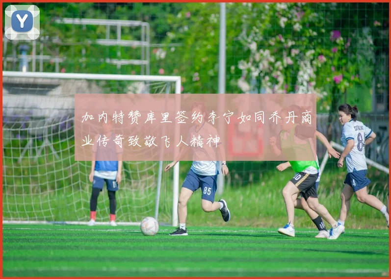加内特赞库里签约李宁如同乔丹商业传奇致敬飞人精神