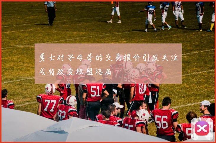 勇士对字母哥的交易报价引发关注或将改变联盟格局