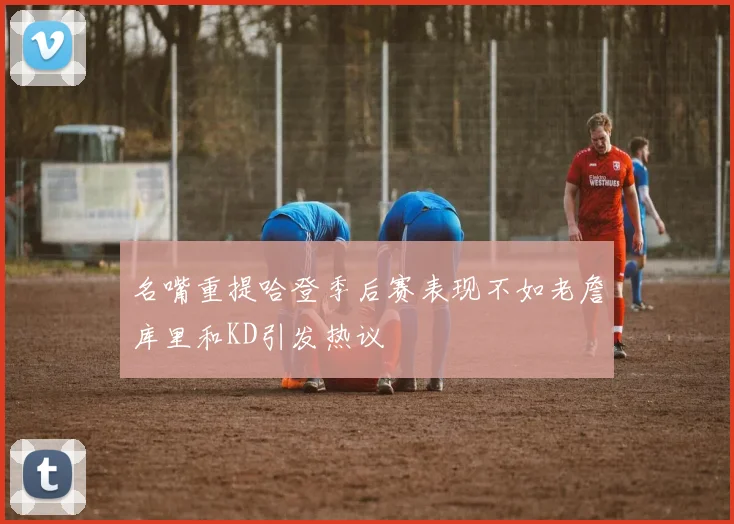 名嘴重提哈登季后赛表现不如老詹库里和KD引发热议