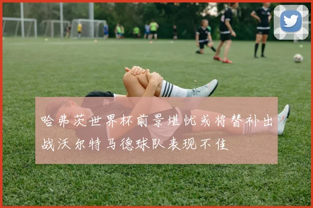 哈弗茨世界杯前景堪忧或将替补出战沃尔特马德球队表现不佳