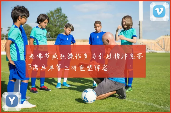 老佛爷疯狂操作皇马引进穆帅免签B席库库等三将重塑阵容