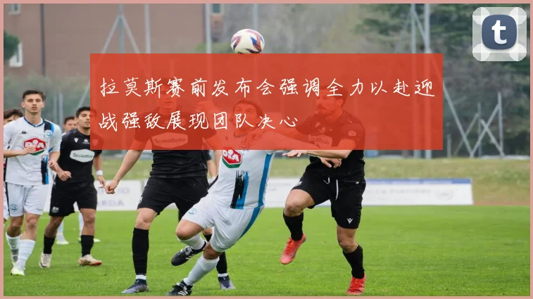拉莫斯赛前发布会强调全力以赴迎战强敌展现团队决心