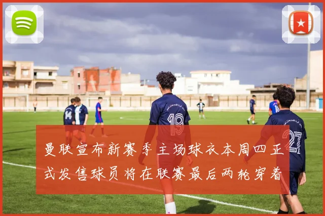 曼联宣布新赛季主场球衣本周四正式发售球员将在联赛最后两轮穿着上阵