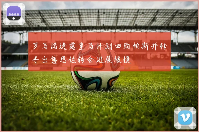 罗马诺透露皇马计划回购帕斯并转手出售恩佐转会进展缓慢