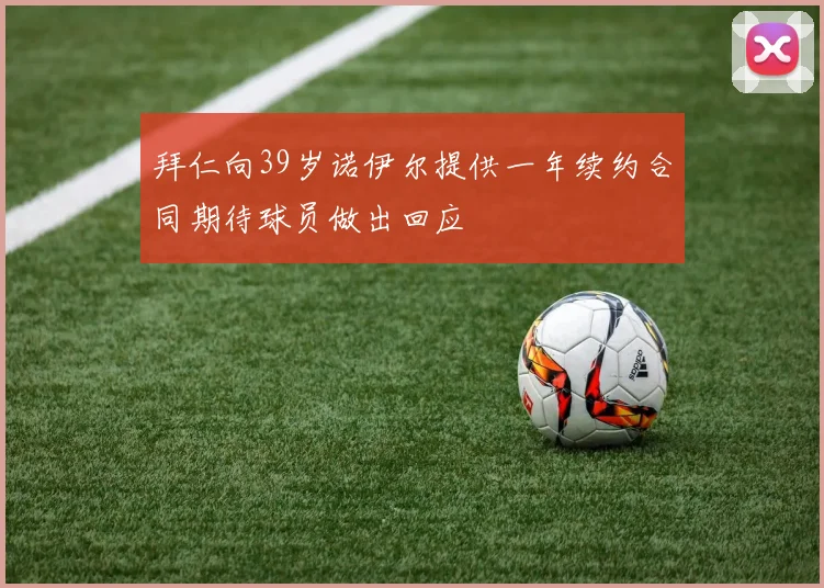 拜仁向39岁诺伊尔提供一年续约合同期待球员做出回应