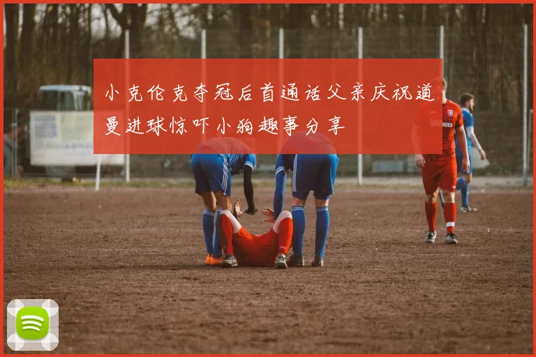 小克伦克夺冠后首通话父亲庆祝道曼进球惊吓小狗趣事分享