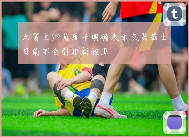 火箭主帅乌度卡明确表示交易截止日前不会引进新控卫