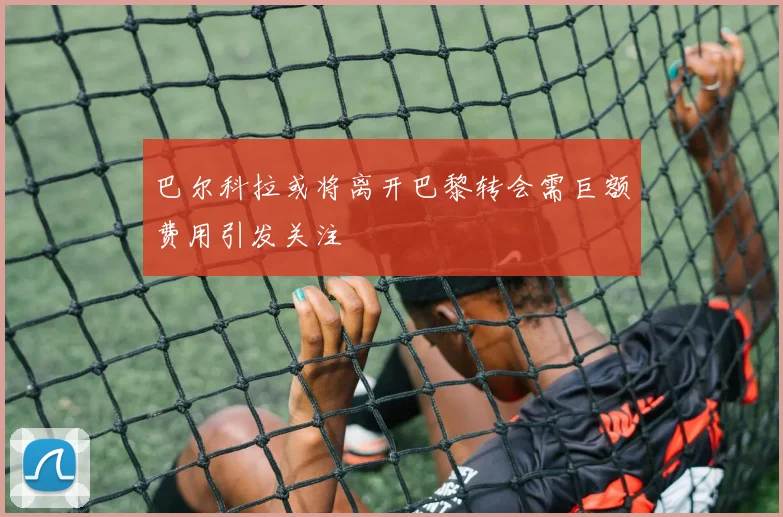 巴尔科拉或将离开巴黎转会需巨额费用引发关注