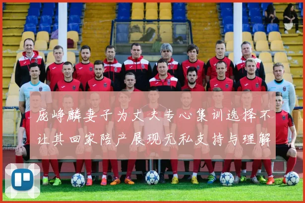 庞峥麟妻子为丈夫专心集训选择不让其回家陪产展现无私支持与理解