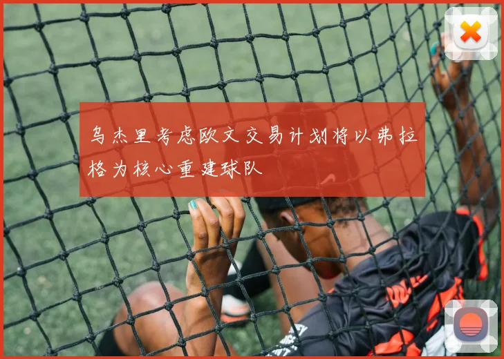乌杰里考虑欧文交易计划将以弗拉格为核心重建球队