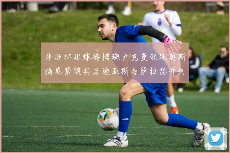 非洲杯进球榜揭晓卢克曼领跑奥斯梅恩紧随其后迪亚斯与萨拉赫并列第三