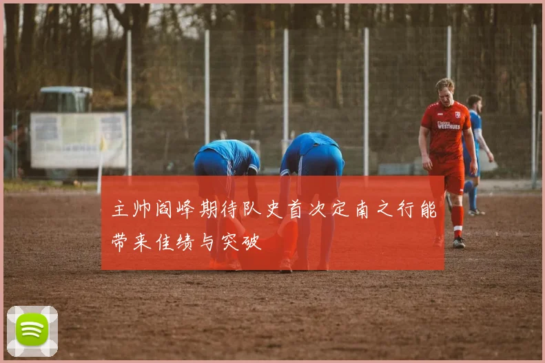 主帅阎峰期待队史首次定南之行能带来佳绩与突破