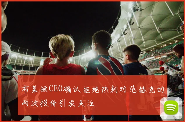 布莱顿CEO确认拒绝热刺对范赫克的两次报价引发关注