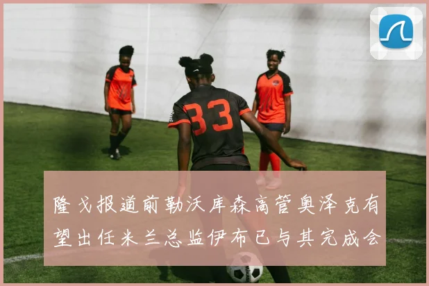 隆戈报道前勒沃库森高管奥泽克有望出任米兰总监伊布已与其完成会面